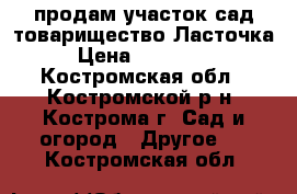 продам участок сад.товарищество Ласточка › Цена ­ 110 000 - Костромская обл., Костромской р-н, Кострома г. Сад и огород » Другое   . Костромская обл.